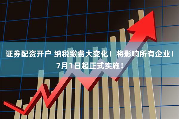 证券配资开户 纳税缴费大变化！将影响所有企业！7月1日起正式实施！