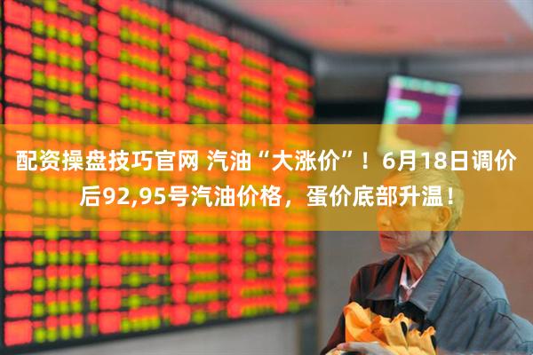 配资操盘技巧官网 汽油“大涨价”！6月18日调价后92,95号汽油价格，蛋价底部升温！