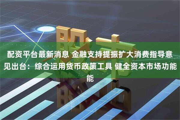 配资平台最新消息 金融支持提振扩大消费指导意见出台：综合运用货币政策工具 健全资本市场功能