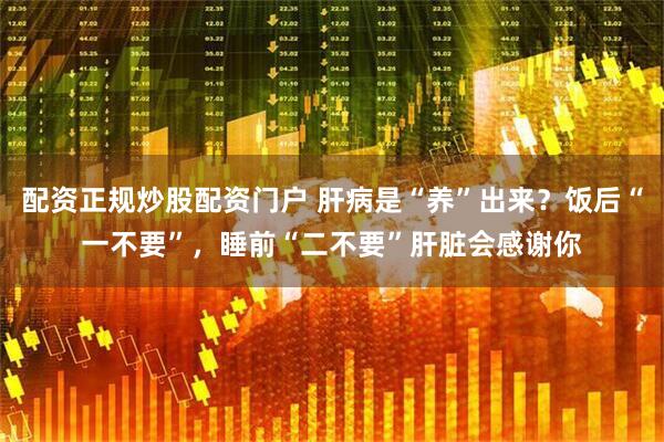 配资正规炒股配资门户 肝病是“养”出来？饭后“一不要”，睡前“二不要”肝脏会感谢你