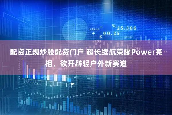 配资正规炒股配资门户 超长续航荣耀Power亮相，欲开辟轻户外新赛道