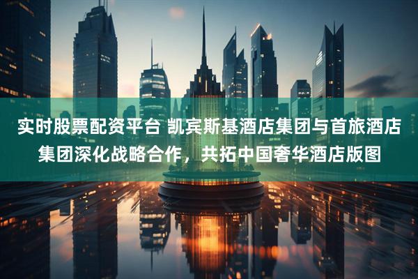 实时股票配资平台 凯宾斯基酒店集团与首旅酒店集团深化战略合作，共拓中国奢华酒店版图