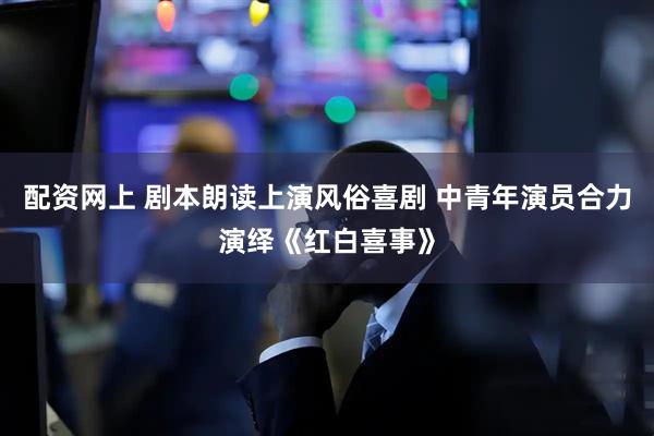 配资网上 剧本朗读上演风俗喜剧 中青年演员合力演绎《红白喜事》