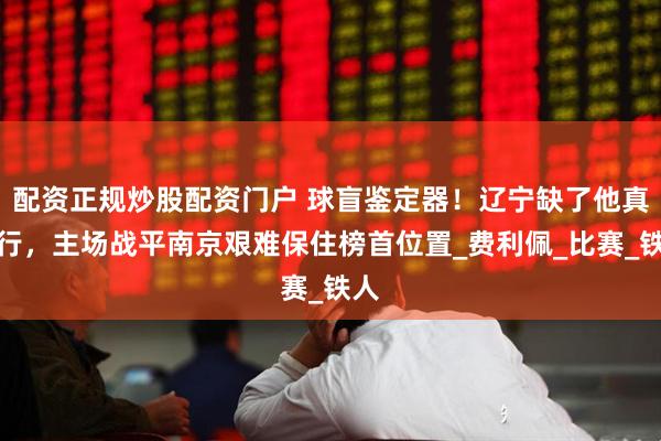 配资正规炒股配资门户 球盲鉴定器！辽宁缺了他真不行，主场战平南京艰难保住榜首位置_费利佩_比赛_铁人