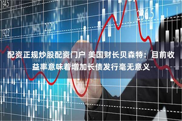 配资正规炒股配资门户 美国财长贝森特：目前收益率意味着增加长债发行毫无意义