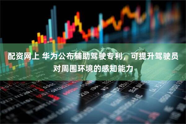配资网上 华为公布辅助驾驶专利，可提升驾驶员对周围环境的感知能力