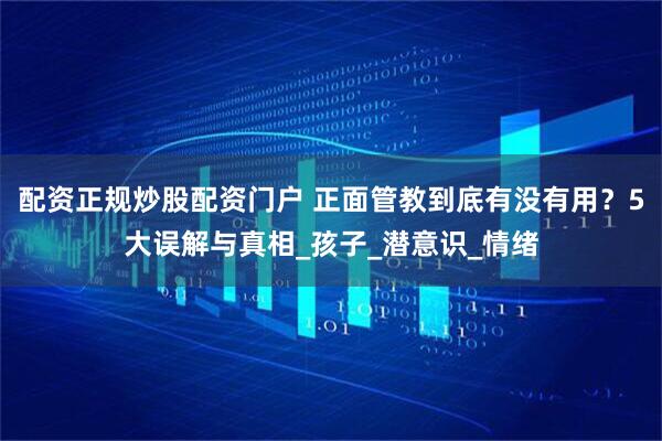 配资正规炒股配资门户 正面管教到底有没有用？5大误解与真相_孩子_潜意识_情绪