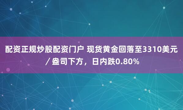 配资正规炒股配资门户 现货黄金回落至3310美元／盎司下方，日内跌0.80%