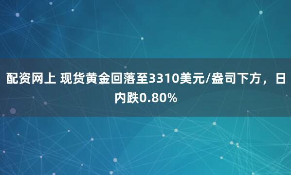 配资网上 现货黄金回落至3310美元/盎司下方，日内跌0.80%