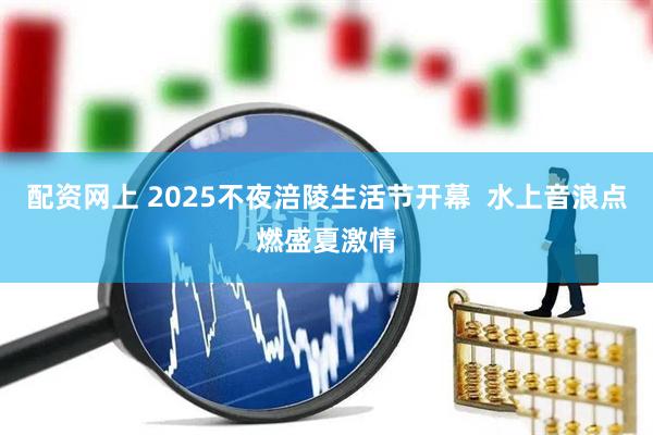 配资网上 2025不夜涪陵生活节开幕  水上音浪点燃盛夏激情