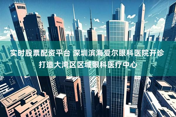 实时股票配资平台 深圳滨海爱尔眼科医院开诊 打造大湾区区域眼科医疗中心