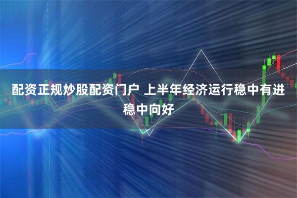 配资正规炒股配资门户 上半年经济运行稳中有进稳中向好
