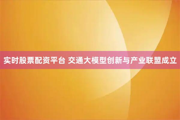 实时股票配资平台 交通大模型创新与产业联盟成立
