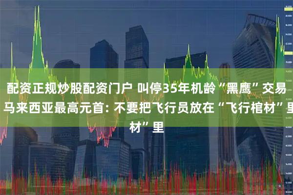 配资正规炒股配资门户 叫停35年机龄“黑鹰”交易, 马来西亚最高元首: 不要把飞行员放在“飞行棺材”里