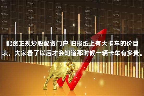 配资正规炒股配资门户 旧报纸上有大卡车的价目表，大家看了以后才会知道那时候一辆卡车有多贵。