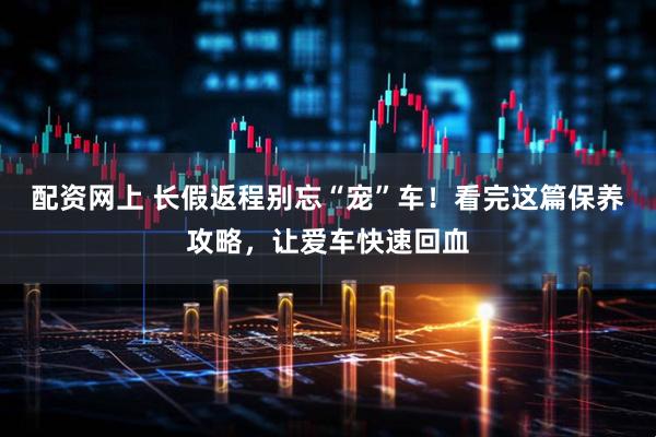 配资网上 长假返程别忘“宠”车！看完这篇保养攻略，让爱车快速回血