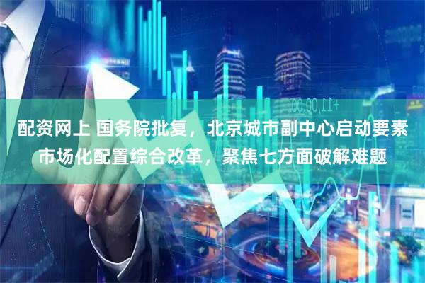 配资网上 国务院批复，北京城市副中心启动要素市场化配置综合改革，聚焦七方面破解难题