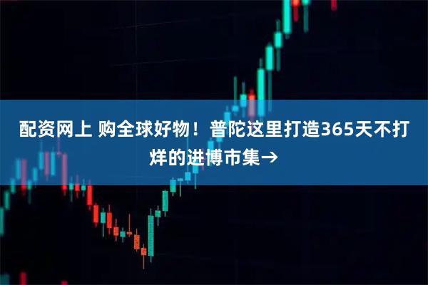 配资网上 购全球好物！普陀这里打造365天不打烊的进博市集→