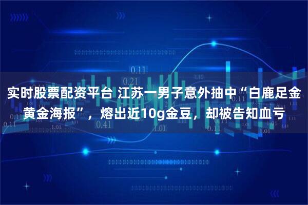 实时股票配资平台 江苏一男子意外抽中“白鹿足金黄金海报”，熔出近10g金豆，却被告知血亏
