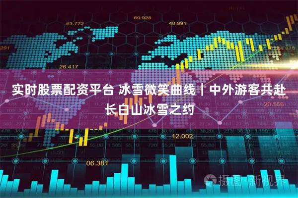 实时股票配资平台 冰雪微笑曲线｜中外游客共赴长白山冰雪之约