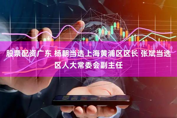 股票配资广东 杨朝当选上海黄浦区区长 张斌当选区人大常委会副主任