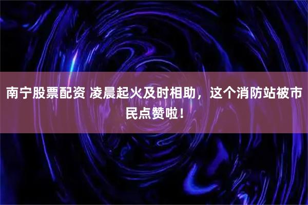 南宁股票配资 凌晨起火及时相助，这个消防站被市民点赞啦！