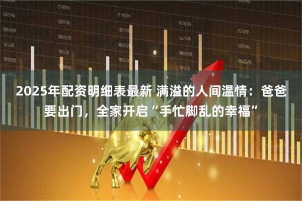 2025年配资明细表最新 满溢的人间温情：爸爸要出门，全家开启“手忙脚乱的幸福”