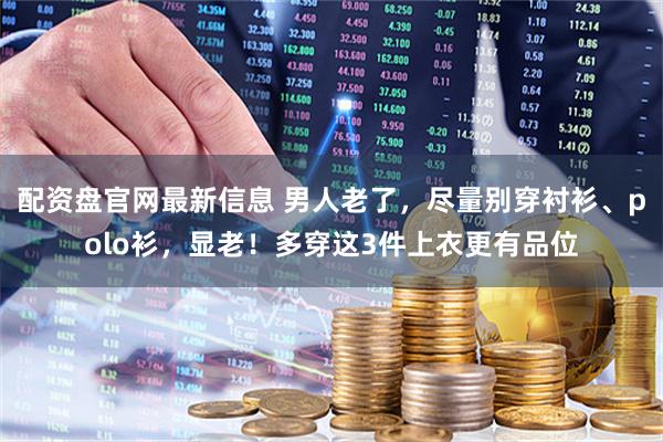 配资盘官网最新信息 男人老了，尽量别穿衬衫、polo衫，显老！多穿这3件上衣更有品位