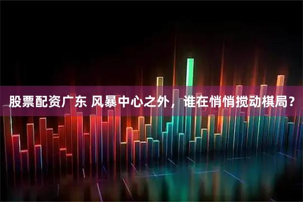 股票配资广东 风暴中心之外，谁在悄悄搅动棋局？