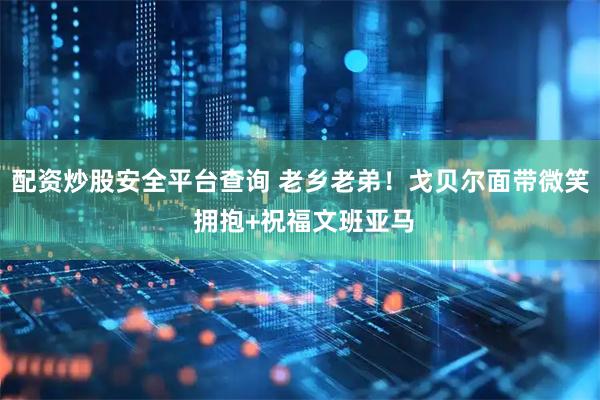 配资炒股安全平台查询 老乡老弟！戈贝尔面带微笑 拥抱+祝福文班亚马